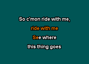 So c'mon ride with me,

ride with me
See where

this thing goes