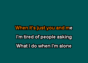 When it'sjust you and me

I'm tired of peopIe asking

Whatl do when I'm alone