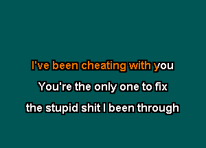 I've been cheating with you

You're the only one to fix

the stupid shitl been through
