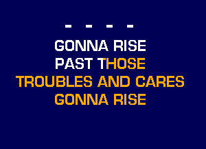 GONNA RISE
PAST THOSE

TROUBLES AND CARES
GONNA RISE