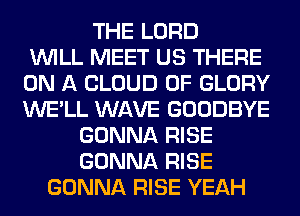 THE LORD
WILL MEET US THERE
ON A CLOUD 0F GLORY
WE'LL WAVE GOODBYE
GONNA RISE
GONNA RISE
GONNA RISE YEAH