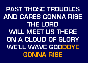 PAST THOSE TROUBLES
AND CARES GONNA RISE
THE LORD
WILL MEET US THERE
ON A CLOUD 0F GLORY
WE'LL WAVE GOODBYE
GONNA RISE