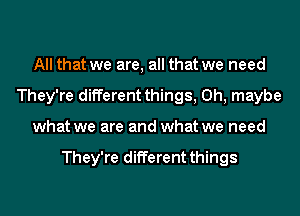 All that we are, all that we need
They're different things, 0h, maybe
what we are and what we need

They're different things