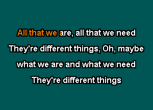 All that we are, all that we need
They're different things, 0h, maybe
what we are and what we need

They're different things