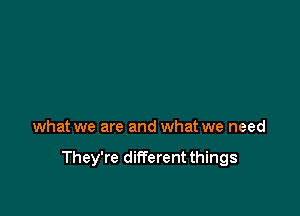 what we are and what we need

They're different things