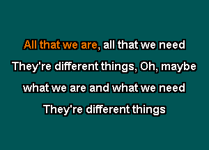 All that we are, all that we need
They're different things, 0h, maybe
what we are and what we need

They're different things