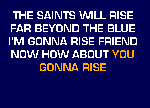 THE SAINTS WILL RISE
FAR BEYOND THE BLUE
I'M GONNA RISE FRIEND
NOW HOW ABOUT YOU
GONNA RISE