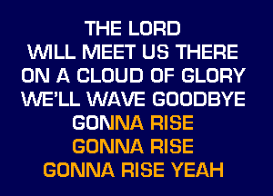 THE LORD
WILL MEET US THERE
ON A CLOUD 0F GLORY
WE'LL WAVE GOODBYE
GONNA RISE
GONNA RISE
GONNA RISE YEAH