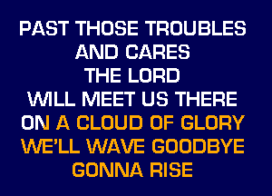 PAST THOSE TROUBLES
AND CARES
THE LORD
WILL MEET US THERE
ON A CLOUD 0F GLORY
WE'LL WAVE GOODBYE
GONNA RISE