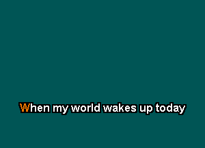 When my world wakes up today