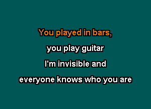 You played in bars,
you play guitar

I'm invisibie and

everyone knows who you are