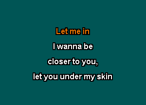 Let me in
lwanna be

closer to you,

let you under my skin