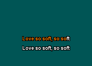 Love so soft, so soft

Love so soft, so soft