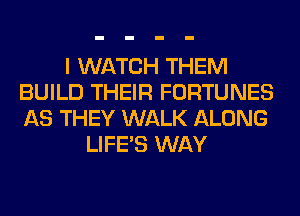 I WATCH THEM
BUILD THEIR FORTUNES
AS THEY WALK ALONG

LIFE'S WAY