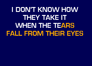 I DON'T KNOW HOW
THEY TAKE IT
WHEN THE TEARS
FALL FROM THEIR EYES