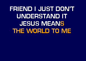 FRIEND I JUST DON'T
UNDERSTAND IT
JESUS MEANS
THE WORLD TO ME