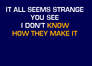 IT ALL SEEMS STRANGE
YOU SEE
I DON'T KNOW
HOW THEY MAKE IT