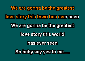 We are gonna be the greatest
love story this town has ever seen
We are gonna be the greatest
love story this world
has ever seen

80 baby say yes to me .....