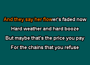 And they say her flower's faded now
Hard weather and hard booze
But maybe that's the price you pay

For the chains that you refuse