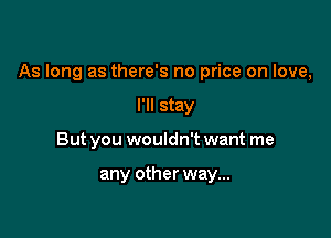 As long as there's no price on love,

I'll stay
But you wouldn't want me

any other way...