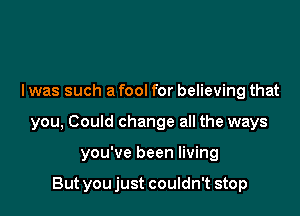 l was such a fool for believing that

you, Could change all the ways

you've been living

But you just couldn't stop