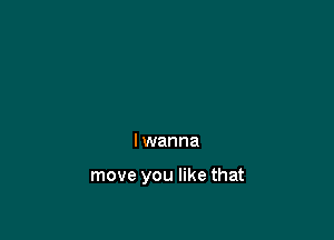 I wanna

move you like that