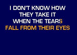 I DON'T KNOW HOW
THEY TAKE IT
WHEN THE TEARS
FALL FROM THEIR EYES