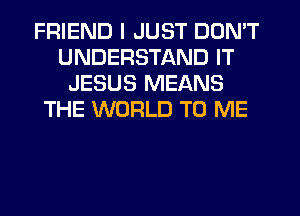 FRIEND I JUST DON'T
UNDERSTAND IT
JESUS MEANS
THE WORLD TO ME