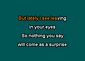 But lately I see leaving

in your eyes
80 nothing you say

will come as a surprise