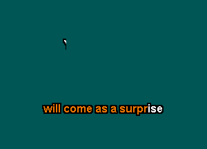 will come as a surprise