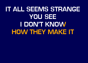 IT ALL SEEMS STRANGE
YOU SEE
I DON'T KNOW
HOW THEY MAKE IT