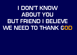I DON'T KNOW
ABOUT YOU
BUT FRIEND I BELIEVE
WE NEED TO THANK GOD