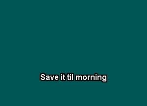 Save it til morning