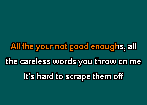 All the your not good enoughs, all

the careless words you throw on me

It's hard to scrape them off