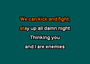We can kick and fight,

stay up all damn night
Thinking you

and l are enemies