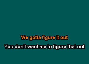 We gotta figure it out

You don't want me to figure that out