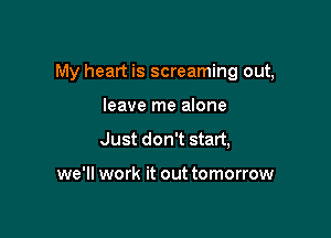 My heart is screaming out,

leave me alone
Just don't start,

we'll work it out tomorrow