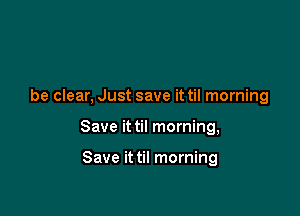 be clear, Just save it til morning

Save it til morning,

Save it til morning