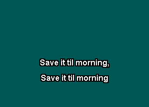 Save it til morning,

Save it til morning