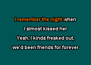 I remember the night when

lalmost kissed her
Yeah, I kinda freaked out,

we'd been friends for forever