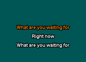 What are you waiting for

Right now

What are you waiting for