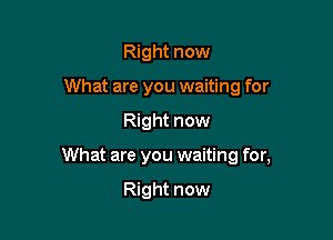 Right now
What are you waiting for

Right now

What are you waiting for,

Right now