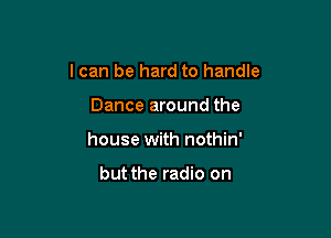 I can be hard to handle

Dance around the
house with nothin'

but the radio on
