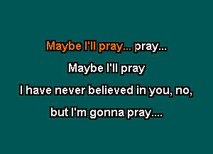 Maybe I'll pray... pray...
Maybe I'll pray

I have never believed in you, no,

but I'm gonna pray....