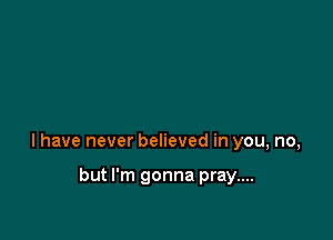 l have never believed in you, no,

but I'm gonna pray....