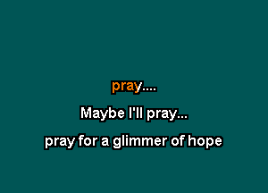 pray....
Maybe I'll pray...

pray for a glimmer of hope