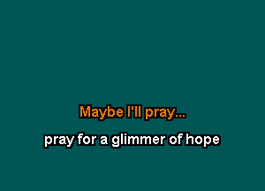 Maybe I'll pray...

pray for a glimmer of hope