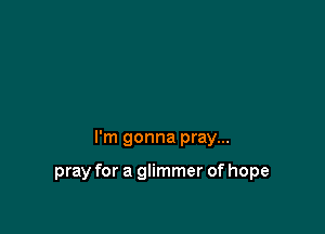 I'm gonna pray...

pray for a glimmer of hope