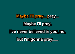 Maybe I'll pray... pray...
Maybe I'll pray.

I've never believed in you, no,

but I'm gonna pray ......
