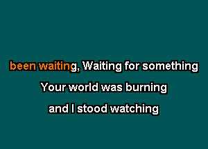 been waiting, Waiting for something

Your world was burning

and I stood watching